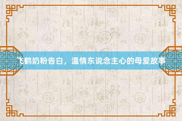 飞鹤奶粉告白，温情东说念主心的母爱故事
