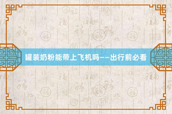 罐装奶粉能带上飞机吗——出行前必看