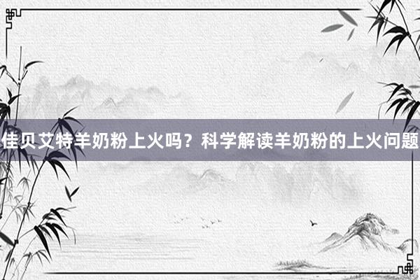 佳贝艾特羊奶粉上火吗？科学解读羊奶粉的上火问题