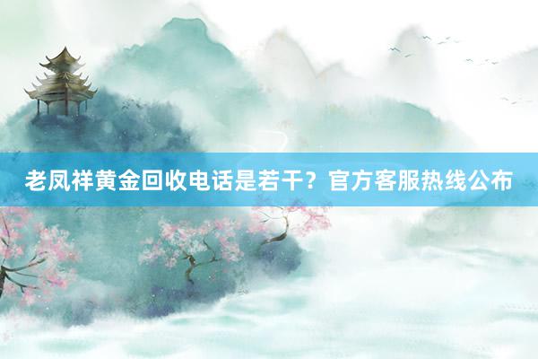 老凤祥黄金回收电话是若干？官方客服热线公布