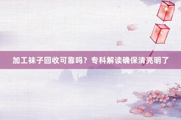 加工袜子回收可靠吗？专科解读确保清亮明了