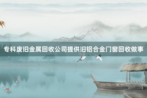 专科废旧金属回收公司提供旧铝合金门窗回收做事