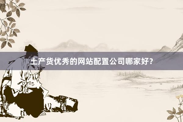 土产货优秀的网站配置公司哪家好？