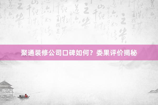 聚通装修公司口碑如何？委果评价揭秘