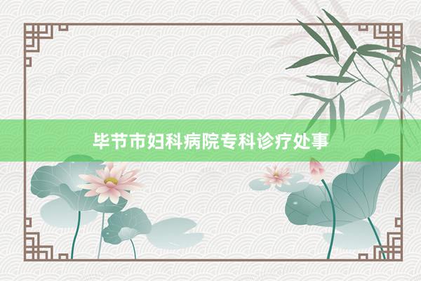 毕节市妇科病院专科诊疗处事