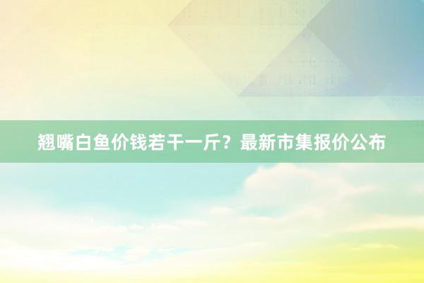 翘嘴白鱼价钱若干一斤？最新市集报价公布