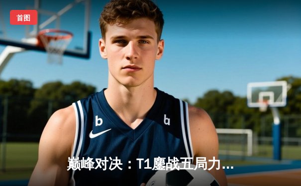 巅峰对决：T1鏖战五局力克GEN，Faker沙皇关键推铸就LCK传奇