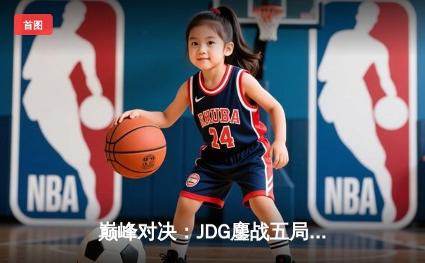 巅峰对决：JDG鏖战五局力克T1，挺进英雄联盟全球总决赛四强