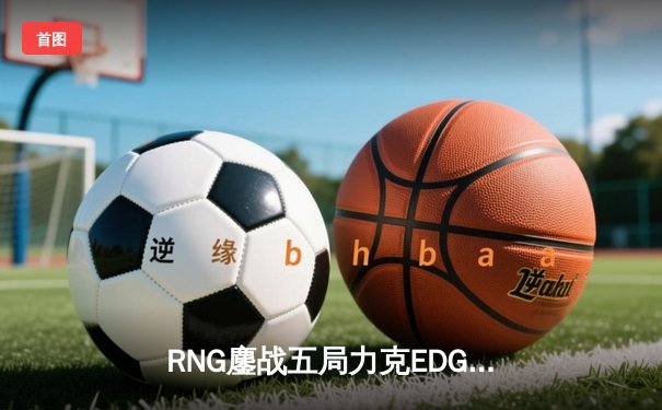 RNG鏖战五局力克EDG，LPL夏季赛总决赛上演史诗对决